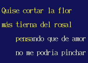 Quise cortar la flor
mas tierna del rosal
pensando que de amor

no me podria pinchar