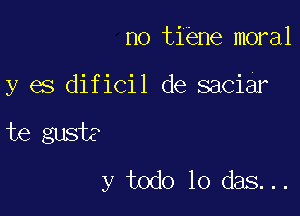 no tiene moral

y es dificil de saciar

te gusts
y todo lo das...