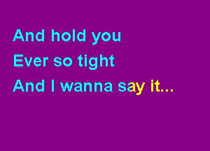 And hold you
Ever so tight

And I wanna say it...