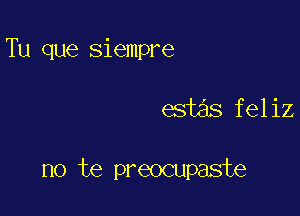 Tu que siempre

est s feliz

no te preocupaste