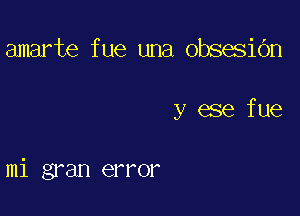 amarte f ue una obsesidn

y ese fue

mi gran error