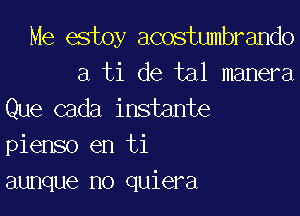 Me estoy acostumbrando
a ti de tal manera

Que cada instante
pienso en ti
aunque no quiera