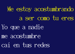 Me estoy acostumbrando
a ser como tu eres

Yo que a nadie
me acostumbre
cai en tus redes