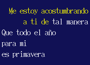 Me estoy acostumbrando
a ti de tal manera

Que todo el a o

para mi
es primavera