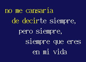 no me cansaria
de decirte siempre,

pero siempre,
siempre que eres
en mi Vida