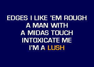 EDGES I LIKE 'EM ROUGH
A MAN WITH
A MIDAS TOUCH
INTOXICATE ME
I'M A LUSH
