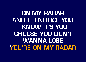 ON MY RADAR
AND IF I NOTICE YOU
I KNOW IT'S YOU
CHOOSE YOU DON'T
WANNA LOSE
YOU'RE ON MY RADAR