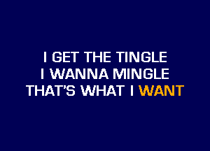 I GET THE TINGLE
I WANNA MINGLE

THAT'S WHAT I WANT