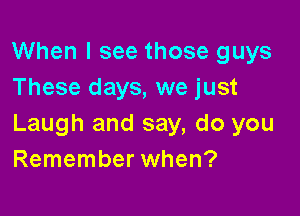 When I see those guys
These days, we just

Laugh and say, do you
Remember when?