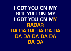 I GOT YOU ON MY
GOT YOU ON MY
I GOT YOU ON MY
RADAR
DA DA DA DA DA DA
DA DA DA DA DA
DA DA