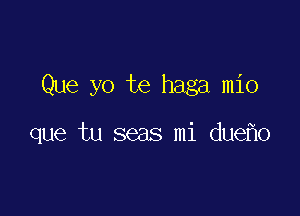 Que yo te haga mio

que tu seas mi due o
