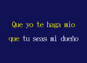 Que yo te haga mio

que tu seas mi due o
