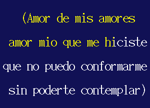 (Amor de mis amores
amor mio que me hiciste
que no puedo conformarme

Sin poderte contemplar)