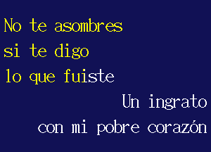 No te asombres
Si te digo

lo que fuiste
Un ingrato
con mi pobre corazOn