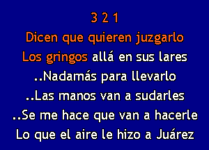 3 2 1
Dicen que quieren juzgarlo
Los gringos allai en sus lares
..Nadamais para llevarlo
..Las manos van a sudarles
..Se me hace que van a hacerle
Lo que el aire le hizo a Juarez