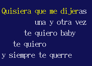 Quisiera que me dijeras
una y otra vez

te quiero baby
te quiero
y siempre te querre