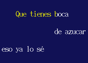 Que tienes boca

de azucar

eso ya lo 3