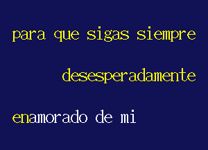 para que sigas siempre

desesperadamente

enamorado de mi