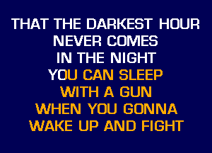 THAT THE DARKEST HOUR
NEVER COMES
IN THE NIGHT
YOU CAN SLEEP
WITH A GUN
WHEN YOU GONNA
WAKE UP AND FIGHT