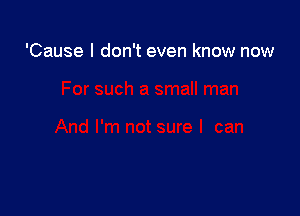 'Cause I don't even know now
