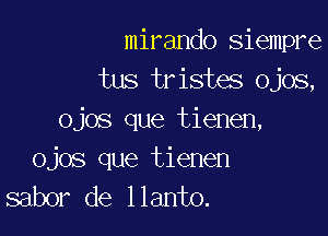 mirando siempre
tus tristes Ojos,

ojos que tienen,
ojos que tienen
sabor de llanto.
