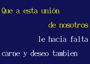 Que a esta uniOn

de nosotros

le hacia falta

carne y deseo tambien
