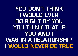 YOU DON'T THINK
I WOULD EVER
DO RIGHT BY YOU
YOU THINK THAT IF
YOU AND I
WAS IN A RELATIONSHIP
I WOULD NEVER BE TRUE