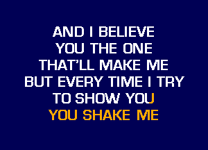 AND I BELIEVE
YOU THE ONE
THAT'LL MAKE ME
BUT EVERY TIME I TRY
TO SHOW YOU
YOU SHAKE ME