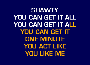 SHAWI'Y
YOU CAN GET IT ALL
YOU CAN GET IT ALL
YOU CAN GET IT
ONE MINUTE
YOU ACT LIKE
YOU LIKE ME