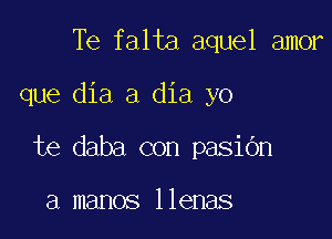 Te falta aquel amor

que dia a dia yo

te daba con pasibn

a manos llenas