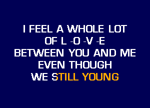 I FEEL A WHOLE LOT
OF L -O -V -E
BETWEEN YOU AND ME
EVEN THOUGH
WE STILL YOUNG