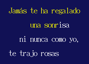 Jamas te ha regalado

una sonrisa

ni nunca como yo,

te trajo rosas