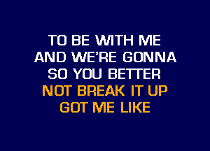 TO BE WITH ME
AND WE'RE GONNA
SO YOU BETTER
NOT BREAK IT UP
GOT ME LIKE

g