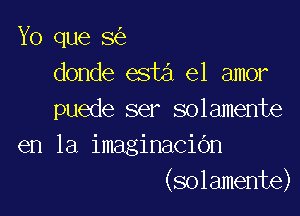 Yo que 8
donde esta el amor

puede ser solamente
en la imaginacidn
(solamente)