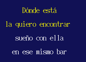 DOnde esta

la quiero encontrar

suefm con el 1a

en ease mismo bar