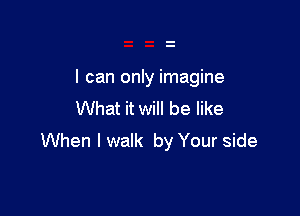 I can only imagine

What it will be like
When I walk by Your side