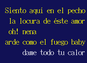 Siento aqui en el pecho
la locura de este amor
0h! nena

arde como el f uego baby

dame todo tu calor