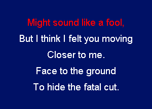 But I think I felt you moving

Closer to me.
Face to the ground
To hide the fatal cut.