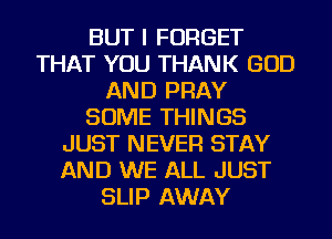 BUT I FORGET
THAT YOU THANK GOD
AND PRAY
SOME THINGS
JUST NEVER STAY
AND WE ALL JUST
SLIP AWAY