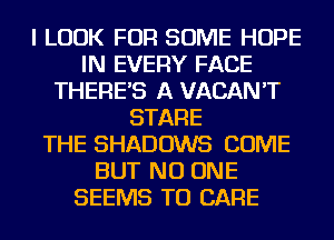 I LOOK FOR SOME HOPE
IN EVERY FACE
THERE'S A VACAN'T
STARE
THE SHADOWS COME
BUT NO ONE
SEEMS TU CARE