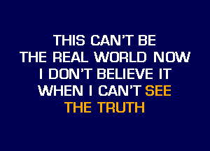 THIS CAN'T BE
THE REAL WORLD NOW
I DON'T BELIEVE IT
WHEN I CAN'T SEE
THE TRUTH