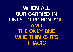 WHEN ALL
OUR CARRIED IN
ONLY TO POISON YOU
AM I
THE ONLY ONE
WHO THINKS IT'S
TRAGIC