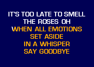 IT'S TOO LATE TU SMELL
THE ROSES OH
WHEN ALL EMOTIONS
SET ASIDE
IN A WHISPER
SAY GOODBYE