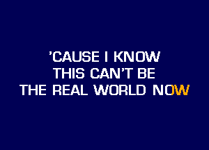 'CAUSE I KNOW
THIS CAN'T BE

THE REAL WORLD NOW