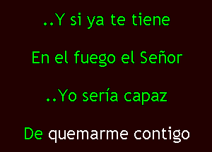 ..Y si ya te tiene
En el fuego el Seflor

..Yo seria capaz

De quemarme contigo