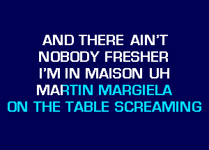 AND THERE AIN'T
NOBODY FRESHER
I'M IN MAISON UH
MARTIN MARGIELA

ON THE TABLE SCREAMING