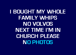 l BOUGHT MY WHOLE
FAMILY WHIPS
N0 VOLVOS
NEXT TIME I'M IN
CHURCH PLEASE
N0 PHOTOS

g