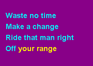 Waste no time
Make a change

Ride that man right
Off your range