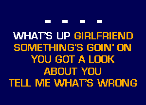 WHATS UP GIRLFRIEND
SOMETHINGB GOIN' ON
YOU GOT A LOOK
ABOUT YOU
TELL ME WHATS WRONG