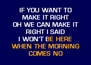 IF YOU WANT TO
MAKE IT RIGHT
0H WE CAN MAKE IT
RIGHT I SAID
I WON'T BE HERE
WHEN THE MORNING
COMES NO